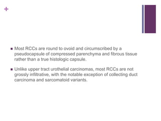 +
 Most RCCs are round to ovoid and circumscribed by a
pseudocapsule of compressed parenchyma and fibrous tissue
rather than a true histologic capsule.
 Unlike upper tract urothelial carcinomas, most RCCs are not
grossly infiltrative, with the notable exception of collecting duct
carcinoma and sarcomatoid variants.
 