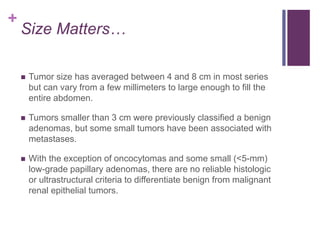 +
Size Matters…
 Tumor size has averaged between 4 and 8 cm in most series
but can vary from a few millimeters to large enough to fill the
entire abdomen.
 Tumors smaller than 3 cm were previously classified a benign
adenomas, but some small tumors have been associated with
metastases.
 With the exception of oncocytomas and some small (<5-mm)
low-grade papillary adenomas, there are no reliable histologic
or ultrastructural criteria to differentiate benign from malignant
renal epithelial tumors.
 