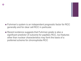 +
 Fuhrman’s system is an independent prognostic factor for RCC
generally and for clear cell RCC in particular.
 Recent evidence suggests that Fuhrman grade is also a
significant predictor of outcome for papillary RCC, but features
other than nuclear characteristics may form the basis of a
preferred scheme for chromophobe RCC
 