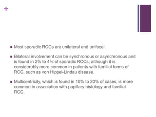 +
 Most sporadic RCCs are unilateral and unifocal.
 Bilateral involvement can be synchronous or asynchronous and
is found in 2% to 4% of sporadic RCCs, although it is
considerably more common in patients with familial forms of
RCC, such as von Hippel-Lindau disease.
 Multicentricity, which is found in 10% to 20% of cases, is more
common in association with papillary histology and familial
RCC.
 