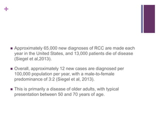 +
 Approximately 65,000 new diagnoses of RCC are made each
year in the United States, and 13,000 patients die of disease
(Siegel et al,2013).
 Overall, approximately 12 new cases are diagnosed per
100,000 population per year, with a male-to-female
predominance of 3:2 (Siegel et al, 2013).
 This is primarily a disease of older adults, with typical
presentation between 50 and 70 years of age.
 