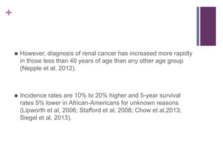 +
 However, diagnosis of renal cancer has increased more rapidly
in those less than 40 years of age than any other age group
(Nepple et al, 2012).
 Incidence rates are 10% to 20% higher and 5-year survival
rates 5% lower in African-Americans for unknown reasons
(Lipworth et al, 2006; Stafford et al, 2008; Chow et al,2013;
Siegel et al, 2013).
 