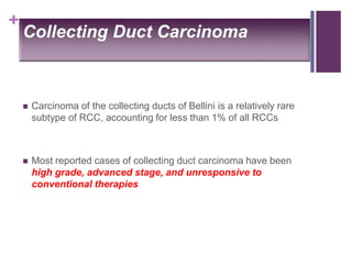 +
Collecting Duct Carcinoma
 Carcinoma of the collecting ducts of Bellini is a relatively rare
subtype of RCC, accounting for less than 1% of all RCCs
 Most reported cases of collecting duct carcinoma have been
high grade, advanced stage, and unresponsive to
conventional therapies
 