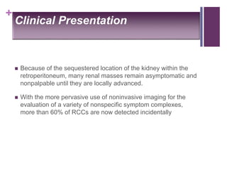 +
Clinical Presentation
 Because of the sequestered location of the kidney within the
retroperitoneum, many renal masses remain asymptomatic and
nonpalpable until they are locally advanced.
 With the more pervasive use of noninvasive imaging for the
evaluation of a variety of nonspecific symptom complexes,
more than 60% of RCCs are now detected incidentally
 