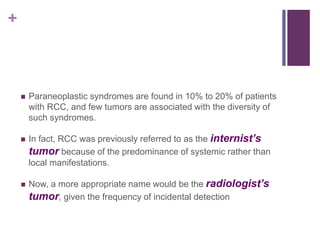 +
 Paraneoplastic syndromes are found in 10% to 20% of patients
with RCC, and few tumors are associated with the diversity of
such syndromes.
 In fact, RCC was previously referred to as the internist’s
tumor because of the predominance of systemic rather than
local manifestations.
 Now, a more appropriate name would be the radiologist’s
tumor, given the frequency of incidental detection
 