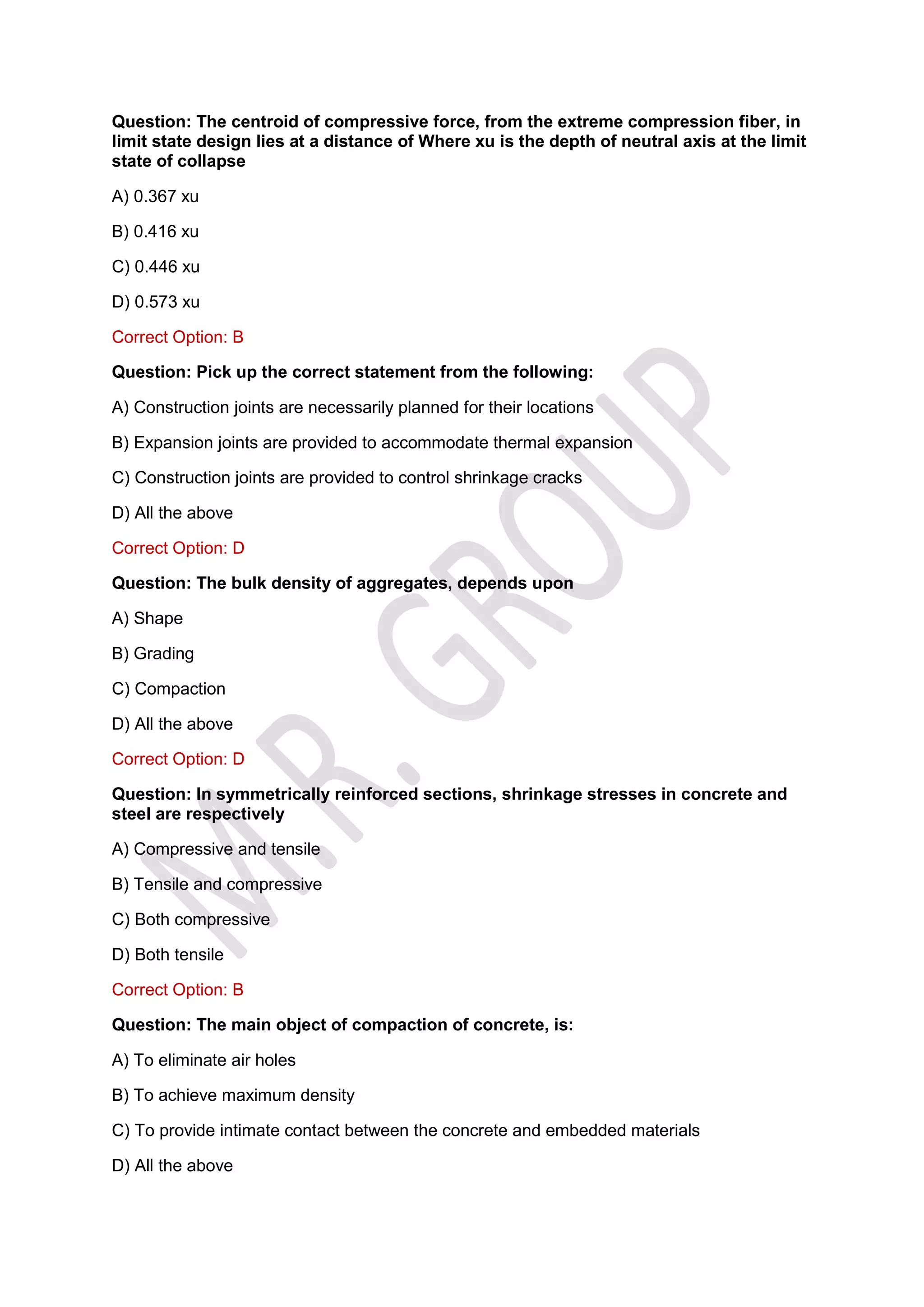 Question: The centroid of compressive force, from the extreme compression fiber, in
limit state design lies at a distance of Where xu is the depth of neutral axis at the limit
state of collapse
A) 0.367 xu
B) 0.416 xu
C) 0.446 xu
D) 0.573 xu
Correct Option: B
Question: Pick up the correct statement from the following:
A) Construction joints are necessarily planned for their locations
B) Expansion joints are provided to accommodate thermal expansion
C) Construction joints are provided to control shrinkage cracks
D) All the above
Correct Option: D
Question: The bulk density of aggregates, depends upon
A) Shape
B) Grading
C) Compaction
D) All the above
Correct Option: D
Question: In symmetrically reinforced sections, shrinkage stresses in concrete and
steel are respectively
A) Compressive and tensile
B) Tensile and compressive
C) Both compressive
D) Both tensile
Correct Option: B
Question: The main object of compaction of concrete, is:
A) To eliminate air holes
B) To achieve maximum density
C) To provide intimate contact between the concrete and embedded materials
D) All the above
 