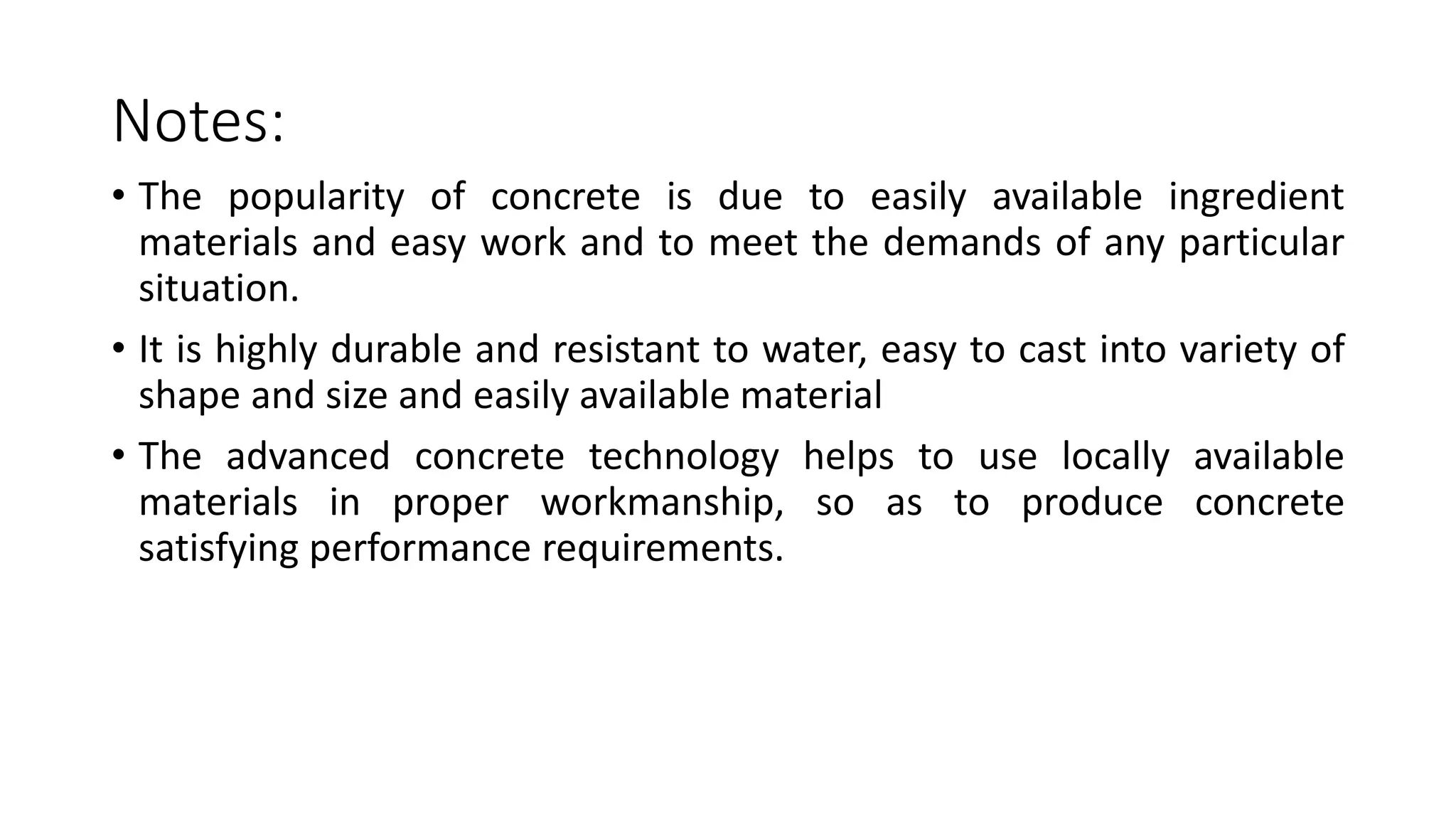 Notes:
• The popularity of concrete is due to easily available ingredient
materials and easy work and to meet the demands of any particular
situation.
• It is highly durable and resistant to water, easy to cast into variety of
shape and size and easily available material
• The advanced concrete technology helps to use locally available
materials in proper workmanship, so as to produce concrete
satisfying performance requirements.
 