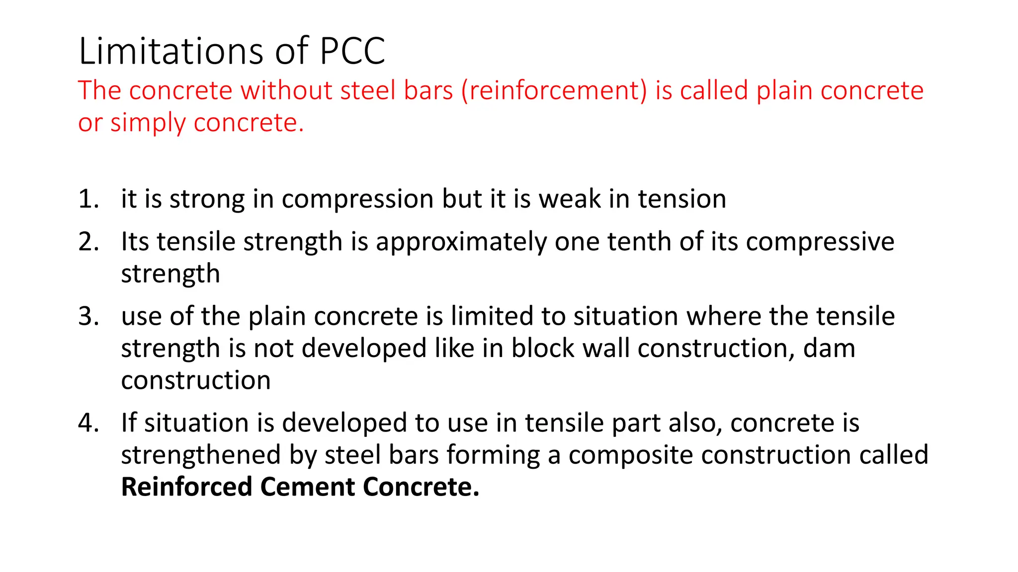 Limitations of PCC
The concrete without steel bars (reinforcement) is called plain concrete
or simply concrete.
1. it is strong in compression but it is weak in tension
2. Its tensile strength is approximately one tenth of its compressive
strength
3. use of the plain concrete is limited to situation where the tensile
strength is not developed like in block wall construction, dam
construction
4. If situation is developed to use in tensile part also, concrete is
strengthened by steel bars forming a composite construction called
Reinforced Cement Concrete.
 
