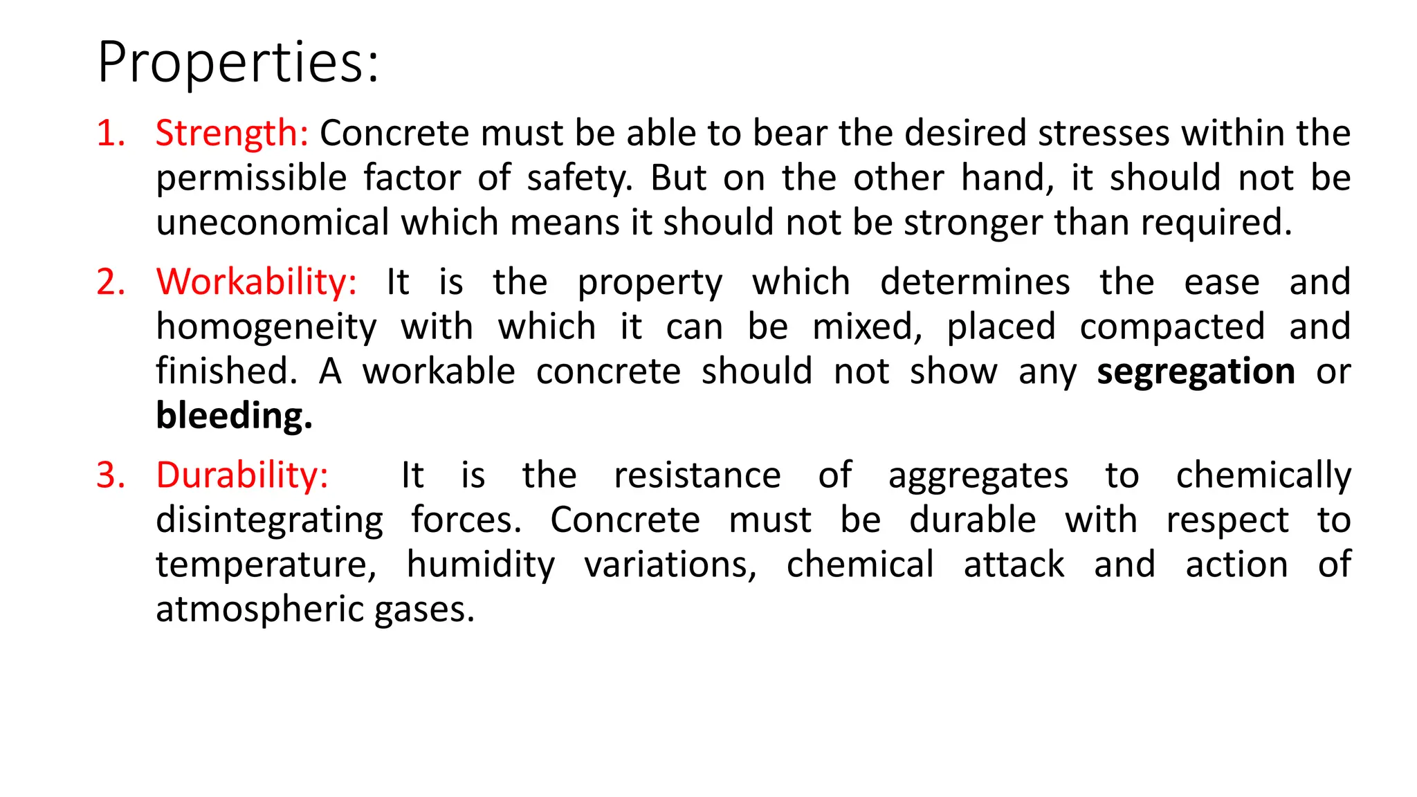 Properties:
1. Strength: Concrete must be able to bear the desired stresses within the
permissible factor of safety. But on the other hand, it should not be
uneconomical which means it should not be stronger than required.
2. Workability: It is the property which determines the ease and
homogeneity with which it can be mixed, placed compacted and
finished. A workable concrete should not show any segregation or
bleeding.
3. Durability: It is the resistance of aggregates to chemically
disintegrating forces. Concrete must be durable with respect to
temperature, humidity variations, chemical attack and action of
atmospheric gases.
 