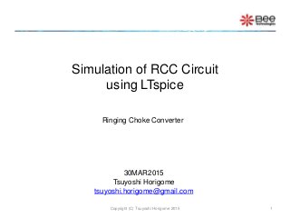 Simulation of RCC Circuit
using LTspice
Copyright (C) Tsuyoshi Horigome 2015 1
30MAR2015
Tsuyoshi Horigome
tsuyoshi.horigome@gmail.com
Ringing Choke Converter
 