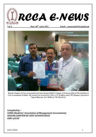 RCCA E-NEWS
Vol. I                      Date- 06th April, 2012               Email: - samaranchi14@gmail.com




Ranchi Chapter of Cost Accountants has been declared BEST Chapter of Eastern India of The Institute of
Cost Accountants of India. The award was received by CMA A. D. Wadhwa and CMA Ranjeet Agrawal at
                             Vigyan Bhawan, New Delhi on 17th March'12.




Compiled by: -
SAMA (Students’ Association of Management Accountants)
RANCHI CHAPTER OF COST ACCOUNTANTS
EIRC of ICAI




RCCA E-NEWS                                                                                  1
 
