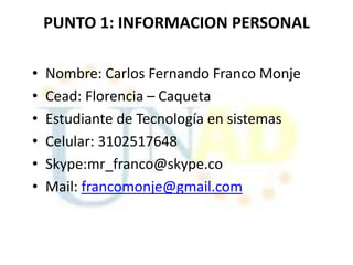 PUNTO 1: INFORMACION PERSONAL

•   Nombre: Carlos Fernando Franco Monje
•   Cead: Florencia – Caqueta
•   Estudiante de Tecnología en sistemas
•   Celular: 3102517648
•   Skype:mr_franco@skype.co
•   Mail: francomonje@gmail.com
 