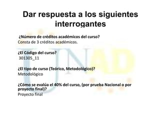 Dar respuesta a los siguientes
          interrogantes
¿Número de créditos académicos del curso?
Consta de 3 créditos académicos.

¿El Código del curso?
301305_11

¿El tipo de curso (Teórico, Metodológico)?
Metodológico

¿Cómo se evalúa el 40% del curso, (por prueba Nacional o por
proyecto final)?
Proyecto final
 
