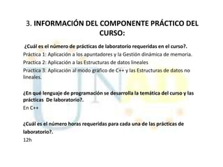 3. INFORMACIÓN DEL COMPONENTE PRÁCTICO DEL
                    CURSO:
 ¿Cuál es el número de prácticas de laboratorio requeridas en el curso?.
Práctica 1: Aplicación a los apuntadores y la Gestión dinámica de memoria.
Practica 2: Aplicación a las Estructuras de datos lineales
Practica 3: Aplicación al modo gráfico de C++ y las Estructuras de datos no
lineales.

¿En qué lenguaje de programación se desarrolla la temática del curso y las
prácticas De laboratorio?.
En C++

¿Cuál es el número horas requeridas para cada una de las prácticas de
laboratorio?.
12h
 