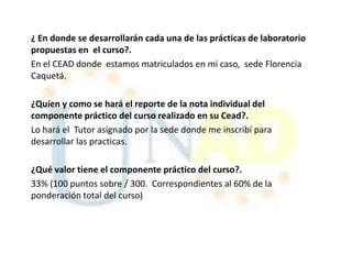 ¿ En donde se desarrollarán cada una de las prácticas de laboratorio
propuestas en el curso?.
En el CEAD donde estamos matriculados en mi caso, sede Florencia
Caquetá.

¿Quíen y como se hará el reporte de la nota individual del
componente práctico del curso realizado en su Cead?.
Lo hará el Tutor asignado por la sede donde me inscribí para
desarrollar las practicas.

¿Qué valor tiene el componente práctico del curso?.
33% (100 puntos sobre / 300. Correspondientes al 60% de la
ponderación total del curso)
 