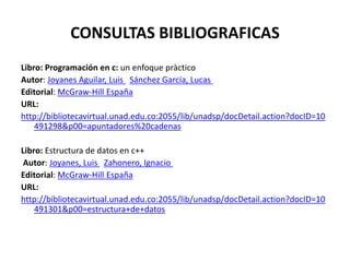 CONSULTAS BIBLIOGRAFICAS
Libro: Programación en c: un enfoque pràctico
Autor: Joyanes Aguilar, Luis Sánchez García, Lucas
Editorial: McGraw-Hill España
URL:
http://bibliotecavirtual.unad.edu.co:2055/lib/unadsp/docDetail.action?docID=10
    491298&p00=apuntadores%20cadenas

Libro: Estructura de datos en c++
 Autor: Joyanes, Luis Zahonero, Ignacio
Editorial: McGraw-Hill España
URL:
http://bibliotecavirtual.unad.edu.co:2055/lib/unadsp/docDetail.action?docID=10
    491301&p00=estructura+de+datos
 