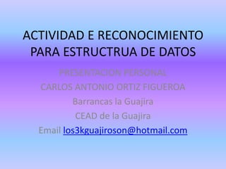 ACTIVIDAD E RECONOCIMIENTO PARA ESTRUCTRUA DE DATOS PRESENTACION PERSONAL CARLOS ANTONIO ORTIZ FIGUEROA Barrancas la Guajira CEAD de la Guajira Email los3kguajiroson@hotmail.com 