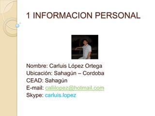 1 INFORMACION PERSONAL




Nombre: Carluis López Ortega
Ubicación: Sahagún – Cordoba
CEAD: Sahagún
E-mail: callilopez@hotmail.com
Skype: carluis.lopez
 