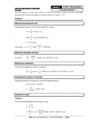 ANALYSIS AND DESIGN OF STRUCTURES
RCC BEAMS
Web: www.amiestudycircle.com     Ph: +91 9412903929       10/24 
AMIE(I) STUDY CIRCLE(REGD.)
A FOCUSSED APPROACH
20 mm diameter. If the beam carries a load of 12 kN/m, inclusive of the self-weight,
determine the stresses developed in concrete and steel. Take m = 19.
Solution
Neutral axis and lever arm
Equating the moments of two areas about NA, we get
( )
2
st
n
b x n x mA d n 

2
300 19 1256.6(500 )
2
n
x x n 
 n = 213.5 mm
Lever arm =
213.5
500 428.8
3 3
n
a d mm    
Maximum bending moment
It will be
2 2
612(6)
54 54 10
8 8
wl
kN m x N mm    
Moment of resistance
Let c be the compressive stress in concrete.
61 1
. . 300 213.5 428.8 13.732 10
2 2
rM c n b x a c x x x x c N mm   
Compressive stress in concrete
Equating moment of resistance to external bending moment,
6 6
13.732 10 54 10x c x
 c = 254
3.93 /
13.732
N mm
Stresses in steel
Method 1
If t is the corresponding stress in steel, we get
/c t m
n d n


 219 3.93
( ) (500 213.5) 100.2 /
213.5
mc x
t d n N mm
n
    
 