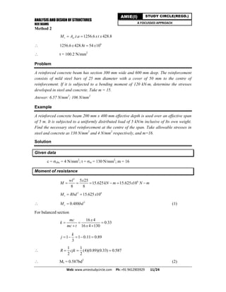 ANALYSIS AND DESIGN OF STRUCTURES
RCC BEAMS
Web: www.amiestudycircle.com     Ph: +91 9412903929       11/24 
AMIE(I) STUDY CIRCLE(REGD.)
A FOCUSSED APPROACH
Method 2
. . 1256.6 428.8r stM A t a xt x 
 6
1256.6 428.8 54 10x t x
 t = 100.2 N/mm2
Problem
A reinforced concrete beam has section 300 mm wide and 600 mm deep. The reinforcement
consists of mild steel bars of 25 mm diameter with a cover of 50 mm to the centre of
reinforcement. If it is subjected to a bending moment of 120 kN-m, determine the stresses
developed in steel and concrete. Take m = 15.
Answer: 6.57 N/mm2
; 106 N/mm2
Example
A reinforced concrete beam 200 mm x 400 mm effective depth is used over an effective span
of 5 m. It is subjected to a uniformly distributed load of 5 kN/m inclusive of Its own weight.
Find the necessary steel reinforcement at the centre of the span. Take allowable stresses in
steel and concrete as 130 N/mm2
and 4 N/mm2
respectively, and m=16.
Solution
Given data
c = cbc = 4 N/mm2
; t = st = 130 N/mm2
; m = 16
Moment of resistance
2
65 25
15.625 15.625 10
8 8
wl x
M kN m x N m     
2 6
15.625 10rM Rbd x 
 2
0.488rM bd (1)
For balanced section
16 4
0.33
16 4 130
mc x
k
mc t x
  
 
1 1 0.11 0.89
3
k
j     

1 1
(4)(0.89)(0.33) 0.587
2 2
R cjk  
 Mr = 0.587bd2
(2)
 