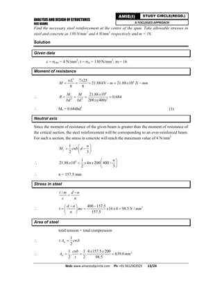 ANALYSIS AND DESIGN OF STRUCTURES
RCC BEAMS
Web: www.amiestudycircle.com     Ph: +91 9412903929       13/24 
AMIE(I) STUDY CIRCLE(REGD.)
A FOCUSSED APPROACH
Find the necessary steel reinforcement at the centre of the span. Take allowable stresses in
steel and concrete as 130 N/mm2
and 4 N/mm2
respectively and m = 16.
Solution
Given data
c = cbc = 4 N/mm2
; t = st = 130 N/mm2
; m = 16
Moment of resistance
2
67 25
21.88 21.88 10
8 8
wL x
M kN m x N mm     

6
2 2 2
21.88 10
0.684
200 (400)
rM M x
R
bd bd x
   
 Mr = 0.684bd2
(1)
Neutral axis
Since the moment of resistance of the given beam is greater than the moment of resistance of
the critical section, the steel reinforcement will be corresponding to an over-reinforced beam.
For such a section, the stress in concrete will reach the maximum value of 4 N/mm2
1
2 3
r
n
M cnb d
 
  
 
 6 1
21.88 10 4 200 400
2 3
n
x x n x
 
  
 
 n = 157.5 mm
Stress in steel
/t m d n
c n


 2400 157.5
16 4 98.5 /
157.5
d n
t mc x x N mm
n
  
   
 
Area of steel
total tension = total compression

1
. .
2
stt A cn b
 21 1 4 157.5 200
. . 639.6
2 2 98.5
st
cnb x x
A mm
t
  
 