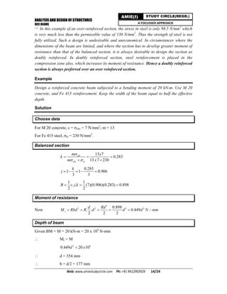 ANALYSIS AND DESIGN OF STRUCTURES
RCC BEAMS
Web: www.amiestudycircle.com     Ph: +91 9412903929       14/24 
AMIE(I) STUDY CIRCLE(REGD.)
A FOCUSSED APPROACH
 In this example of an over-reinforced section, the stress in steel is only 98.5 N/mm2
which
is very much less than the permissible value of 130 N/mm2
. Thus the strength of steel is not
fully utilized. Such a design is undesirable and uneconomical. In circumstances where the
dimensions of the beam are limited, and where the section has to develop greater moment of
resistance than that of the balanced section, it is always desirable to design the section as
doubly reinforced. In doubly reinforced section, steel reinforcement is placed in the
compression zone also, which increases its moment of resistance. Hence a doubly reinforced
section is always preferred over an over reinforced section.
Example
Design a reinforced concrete beam subjected to a bending moment of 20 kN-m. Use M 20
concrete, and Fe 415 reinforcement. Keep the width of the beam equal to half the effective
depth.
Solution
Choose data
For M 20 concrete, c = cbc = 7 N/mm2
; m = 13
For Fe 415 steel, st = 230 N/mm2
.
Balanced section
13 7
0.283
13 7 230
cbc
cbc st
m x
k
m x

 
  
 
0.283
1 1 0.906
3 3
k
j     
1 1
. . (7)(0.906)(0.283) 0.898
2 2
R c j k  
Moment of resistance
Now
3
2 2 3 30.898
. . 0.449
2 2 2
r
d Rd
M Rbd R d d d N mm     
Depth of beam
Given BM = M = 20 kN-m = 20 x 106
N-mm
 Mr = M
3 6
0.449 20 10d x
 d = 354 mm
 b = d/2 = 177 mm
 