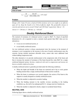 ANALYSIS AND DESIGN OF STRUCTURES
RCC BEAMS
Web: www.amiestudycircle.com     Ph: +91 9412903929       15/24 
AMIE(I) STUDY CIRCLE(REGD.)
A FOCUSSED APPROACH
Area of steel
6
220 10
271.1
230 0.906 354
st
st
M x
A mm
jd x x
  
Problem
Design a R.C. beam 10 carry a load of 6 kN/m inclusive of its own weight on an effective
span of 6 m. Keep the breath to be 2/3rd of effective depth. The permissible stresses in
concrete and steel are not to exceed 5 N/mm2
and 140 N/mm2
respectively. Take m = 18.
Answer: b = 240 mm; d = 360 mm; Ast = 616 mm2
Doubly Reinforced Beam
The moment of resistance of a balanced section is equal to Rbd2
. If a beam of specified
dimensions (b x d) is required to resist a moment much greater than Rbd2
, there are two
alternatives:
 to use an over-reinforced section, or
 to use doubly reinforced section
An over reinforced section is always uneconomical since the increase in the moment of
resistance is not in proportion to the increase in the area of tensile reinforcement since the
concrete, having reached maximum allowable stress, cannot take more additional load
without adding compression steel.
The other alternative is to provide reinforcement in the compression side of the beam and
thus to increase the moment of resistance of the beam beyond the value Rbd2
for a singly
reinforced balanced section. Sections, reinforced with steel in compression and tension are
known as doubly reinforced sections.
A doubly reinforced section is generally provided under the following conditions;
 When the depth and breadth of the beam are restricted and it has to resist greater
bending moment than a singly reinforced beam of that section would do.
 When the beam is continuous over several supports, the section of the beam at the
supports is usually designed as a doubly reinforced section.
 When the member is subjected to eccentric loading.
 When the bending moment in the member reverses according to the loading
conditions e.g., the wall of an underground R.C.C. storage reservoir, brackets etc.
 When the member is subjected to shocks, impact or accidental lateral thrust.
NEUTRAL AXIS
Following figure shows a doubly reinforced section.
 