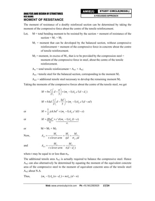 ANALYSIS AND DESIGN OF STRUCTURES
RCC BEAMS
Web: www.amiestudycircle.com     Ph: +91 9412903929       17/24 
AMIE(I) STUDY CIRCLE(REGD.)
A FOCUSSED APPROACH
MOMENT OF RESISTANCE
The moment of resistance of a doubly reinforced section can be determined by taking the
moment of the compressive force about the centre of the tensile reinforcement.
Let, M = total bending moment to be resisted by the section = moment of resistance of the
section = M1 + M2
M1 = moment that can be developed by the balanced section, without compressive
reinforcement = moment of the compressive force in concrete about the centre
of tensile reinforcement.
M2 = moment, in excess of M1, that is to be provided by the compression steel =
moment of the compressive force in steel, about the centre of the tensile
reinforcement.
Ast = total tensile reinforcement = Ast1 + Ast2
Ast1 =tensile steel for the balanced section, corresponding to the moment M1
Ast2 = additional tensile steel necessary to develop the remaining moment M2
Taking the moments of the compressive forces about the centre of the tensile steel, we get
( 1) . '( )
2 3
c sc c
c n
M bn d m A c d d
 
     
 
. . ( 1) . '( )
2 3
c sc
c kd
M b kd d m A c d ed
 
     
 
or 21
. ( 1) . ' (1 )
2
c scM jck bd m A c d e   
or 
1
2
2
' ( 1) (1 )c sc
M
M
M Rbd c d m A e   

or M = M1 + M2
Now, 1 1 1
1
.
st
st
M M M
A
t xlever arm tjd jd
  
and 2 2
2
( )
st
c
M M
A
t xlever arm t d d
 

where t may be equal to or less than st.
The additional tensile area Ast2 is actually required to balance the compressive steel. Hence
Ast2 can also alternatively be determined by equating the moment of the equivalent concrete
area of the compressive steel to the moment of equivalent concrete area of the tensile steel
Ast2 about N.A.
Thus, 2( 1) ( ) ( )c sc c stm A n d mA d n   
 