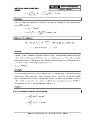 ANALYSIS AND DESIGN OF STRUCTURES
RCC BEAMS
Web: www.amiestudycircle.com     Ph: +91 9412903929       19/24 
AMIE(I) STUDY CIRCLE(REGD.)
A FOCUSSED APPROACH
13 7
. (520) 147.4
13 7 230
cbc
c
cbc st
m x
n d mm
m x

 
  
 
Stresses
Since the actual NA is below the critical NA, the stress in concrete will reach its maximum
permissible value first.
 c = cbc = 7 N/mm2
2208.7 40
' 7 5.658 /
208.7
cn d
c c x N mm
n
 
  
Moment of resistance
7 208.7
300(208.7) x 520 (19.5 1)(452.4)(5.658(520 40)
2 3
rM
 
     
 
= 121.44 x 106
N-mm = 121.44 kN-m
Problem
A beam 250 mm x 500 mm in section is reinforced with 3 bars of 14 mm diameter at top and
5 bars of 20 mm diameter at the bottom, each at an effective cover of 40 mm. Determine the
moment of resistance of the beam section. Take the permissible stress in steel and concrete as
126 N/mm2
and 5.2 N /mm2
respectively, and m = 18.
Answer: 73.5 kN-m
Example
A doubly reinforced concrete beam is 400 mm wide and 600 mm deep to the centre of tensile
reinforcement. The compression reinforcement consists of 4 bars of 16 mm diameter, and is
placed with its centre at a depth of 40 mm from the top. The tensile reinforcement consists of
4 bars of 20 mm diameter. The section is subjected to a bending moment of 100 kN-m.
Determine the stresses in concrete and steel. Take m = 16.
Solution
Area of compressive and tensile steels
2 2
4 (16) 805
4
scA mm
 
  
 
2 2
4 (20) 1250
4
stA mm
 
  
 
 