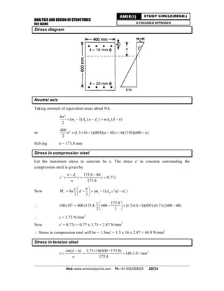 ANALYSIS AND DESIGN OF STRUCTURES
RCC BEAMS
Web: www.amiestudycircle.com     Ph: +91 9412903929       20/24 
AMIE(I) STUDY CIRCLE(REGD.)
A FOCUSSED APPROACH
Stress diagram
Neutral axis
Taking moment of equivalent areas about NA
2
( 1) ( ) ( )
2
c sc c st
bn
m A n d mA d n    
or 2400
(1.5 16 1)(805)( 40) 16(1250)(600 )
2
n x n n    
Solving n = 173.8 mm
Stress in compression steel
Let the maximum stress in concrete be c. The stress c' in concrete surrounding the
compression steel is given by
173.8 40
' 0.77
173.8
cn d
c c c c
n
 
  
Now ( 1) . '( )
2 3
r c sc c
c n
M bn d m A c d d
 
     
 
 6 173.8
100 10 400 173.8. 600 (1.5 16 1)(805) 0.77 (600 40)
2 3
c
x x x x c
 
     
 
 c = 3.73 N/mm2
Now c' = 0.77c = 0.77 x 3.73 = 2.87 N/mm2
 Stress in compression steel will be = 1.5mc' = 1.5 x 16 x 2.87 = 68.9 N/mm2
Stress in tension steel
2( ) 3.73 16(600 173.8)
146.3 /
173.8
cm d n x
t N mm
n
 
  
 