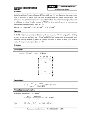 ANALYSIS AND DESIGN OF STRUCTURES
RCC BEAMS
Web: www.amiestudycircle.com     Ph: +91 9412903929       21/24 
AMIE(I) STUDY CIRCLE(REGD.)
A FOCUSSED APPROACH
Problem
A doubly reinforced concrete beam is 250 mm wide and 500 mm deep from the compression
edge to the centre of tensile steel. The area of compression and tensile steel are both 1300
mm2
each. The centre of compression steel is 50 mm from the compression edge. If the beam
is subjected to a total bending moment of 70 kN-m, determine the stress in concrete, and
tension and compression steel. Take m = 18.
Answer: c = 3.56 N/mm2
; t = 123.8 N/mm2
; tc = 68.3 N/mm2
Example
A doubly reinforced rectangular beam is 240 mm wide and 500 mm deep. If the limiting
stresses in concrete and steel are 5 N/mm2
and 230 N/mm2
respectively determine the steel
areas for bending moment of 80 kN-m. Assume that steel is buried on both faces with its
centre 40 mm from either face. Take m = 19.
Solution
Given data
c = cbc = 5 N/mm2
; t = st = 230 N/mm2
Neutral axis
19 5
. 460 134.5
19 5 230
c
mc x
n n d x mm
mc t x
   
 
Area of compression steel
Max stress in concrete = c = 5 N/mm2
2134.5 40
' . 5 3.513 /
134.5
cn d
c c x N mm
n
 
  
Now . . ( 1) . '( )
2 3
r c sc c
c n
M b n d m A c d d
 
     
 
 