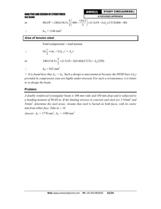 ANALYSIS AND DESIGN OF STRUCTURES
RCC BEAMS
Web: www.amiestudycircle.com     Ph: +91 9412903929       22/24 
AMIE(I) STUDY CIRCLE(REGD.)
A FOCUSSED APPROACH
or 6 5 134.5
80 10 240 134.5 460 (1.5 19 1) 3.513(460 40)
2 3
scx x x x A x
 
     
 
 Asc = 1146 mm2
Area of tension steel
Total compression = total tension
 ( 1) . ' .
2
c sc st
c
bn m A c A t  
or
5
240 134.5 (1.5 19 1)(1146)(3.513) (230)
2
stx x x A  
 Ast = 832 mm2
 It is found here that Asc > Ast. Such a design is uneconomical because the HYSD bars (Asc)
provided in compression zone are highly under-stressed. For such a circumstance, it is better
to re-design the beam.
Problem
A doubly reinforced rectangular beam is 300 mm wide and 450 mm deep and is subjected to
a bending moment of 90 kN-m. If the limiting stresses in concrete and steel are 5 N/mm2
and
N/mm2
. determine the steel areas. Assume that steel is buried on both faces, with its centre
mm from either face. Take m = 18.
Answer: Ast = 1770 mm2
; Asc = 1300 mm2
 