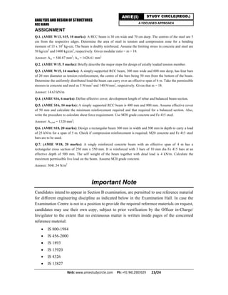 ANALYSIS AND DESIGN OF STRUCTURES
RCC BEAMS
Web: www.amiestudycircle.com     Ph: +91 9412903929       23/24 
AMIE(I) STUDY CIRCLE(REGD.)
A FOCUSSED APPROACH
ASSIGNMENT
Q.1. (AMIE W13, S15, 10 marks): A RCC beam is 30 cm wide and 70 cm deep. The centres of the steel are 5
cm from the respective edges. Determine the area of steel in tension and compression zone for a bending
moment of 13 x 105
kg-cm. The beam is doubly reinforced. Assume the limiting stress in concrete and steel are
50 kg/cm2
and 1400 kg/cm2
, respectively. Given modular ratio = m = 18.
Answer: Asc = 540.87 mm2
; Ast = 1626.61 mm2
Q.2. (AMIE W15, 5 marks): Briefly describe the major steps for design of axially loaded tension member.
Q.3. (AMIE W15, 14 marks): A simply-supported RCC beam, 300 mm wide and 600 mm deep, has four bars
of 20 mm diameter as tension reinforcement, the centre of the bars being 50 mm from the bottom of the beam.
Determine the uniformly distributed load the beam can carry over an effective span of 6 m. Take the permissible
stresses in concrete and steel as 5 N/mm2
and 140 N/mm2
, respectively. Given that m = 18.
Answer: 14.63 kN/m
Q.4. (AMIE S16, 6 marks): Define effective cover, development length of rebar and balanced beam section.
Q.5. (AMIE S16, 14 marks): A simply supported RCC beam is 400 mm and 800 mm. Assume effective cover
of 50 mm and calculate the minimum reinforcement required and that required for a balanced section. Also,
write the procedure to calculate shear force requirement. Use M20 grade concrete and Fe 415 steel.
Answer: Ast,bal = 1320 mm2
;
Q.6. (AMIE S18, 20 marks): Design a rectangular beam 300 mm in width and 500 mm in depth to carry a load
of 25 kN/m for a span of 5 m. Check if compression reinforcement is required. M20 concrete and Fe 415 steel
bars are to be used.
Q.7. (AMIE W18, 20 marks): A singly reinforced concrete beam with an effective span of 4 m has a
rectangular cross section of 250 mm x 550 mm. It is reinforced with 3 bars of 10 mm dia Fe 415 bars at an
effective depth of 500 mm. The self weight of the beam together with dead load is 4 kN/m. Calculate the
maximum permissible live load on the beam. Assume M20 grade concrete.
Answer: 5041.54 N/m2
Important Note
Candidates intend to appear in Section B examination, are permitted to use reference material
for different engineering discipline as indicated below in the Examination Hall. In case the
Examination Centre is not in a position to provide the required reference materials on request,
candidates may use their own copy, subject to prior verification by the Officer in-Charge/
Invigilator to the extent that no extraneous matter is written inside pages of the concerned
reference material:
 IS 800-1984
 IS 456-2000
 IS 1893
 IS 13920
 IS 4326
 IS 13827
 