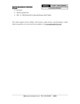 ANALYSIS AND DESIGN OF STRUCTURES
RCC BEAMS
Web: www.amiestudycircle.com     Ph: +91 9412903929       24/24 
AMIE(I) STUDY CIRCLE(REGD.)
A FOCUSSED APPROACH
 IS 13935
 SP 6(1) and SP (16)
 IRC - 6- 1966 Section III, Loads and Stresses Steel Tables
(For online support such as eBooks, video lectures, audio lectures, unsolved papers, online
objective questions, test series and course updates, visit www.amiestudycircle.com)
 