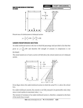 ANALYSIS AND DESIGN OF STRUCTURES
RCC BEAMS
Web: www.amiestudycircle.com     Ph: +91 9412903929       4/24 
AMIE(I) STUDY CIRCLE(REGD.)
A FOCUSSED APPROACH
Percent area of reinforcement in balanced section
1 1
. 100 . . 100
2 2
cbc
st
c
p k x k x
t


 
UNDER REINFORCED SECTION
An under reinforced section is the one in which the percentage steel provided is less than that
given as 100
.
stA
p x
b d
 and therefore full strength of concrete in compression is not
developed.
The actual neutral axis of such a section will fall above the critical neutral axis of a balanced
section.
Given figure shows the under-reinforced section in which the actual N.A. is above the critical
N.A.
In a under-reinforced concrete, the concrete is not fully stressed to its permissible value when
stress in steel reaches its maximum value t = st.
The moment of resistance of an under-reinforced section is, therefore, computed on the basis
of the tensile force in steel:
 