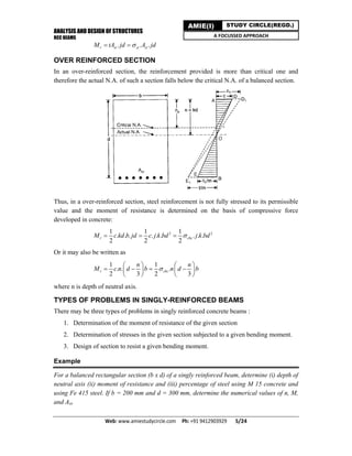 ANALYSIS AND DESIGN OF STRUCTURES
RCC BEAMS
Web: www.amiestudycircle.com     Ph: +91 9412903929       5/24 
AMIE(I) STUDY CIRCLE(REGD.)
A FOCUSSED APPROACH
. . .r st st stM tA jd A jd 
OVER REINFORCED SECTION
In an over-reinforced section, the reinforcement provided is more than critical one and
therefore the actual N.A. of such a section falls below the critical N.A. of a balanced section.
Thus, in a over-reinforced section, steel reinforcement is not fully stressed to its permissible
value and the moment of resistance is determined on the basis of compressive force
developed in concrete:
2 21 1 1
. . . . . . . . .
2 2 2
r cbcM c kd b jd c j k bd j k bd  
Or it may also be written as
1 1
. . .
2 3 2 3
r cbc
n n
M c n d b n d b
   
      
   
where n is depth of neutral axis.
TYPES OF PROBLEMS IN SINGLY-REINFORCED BEAMS
There may be three types of problems in singly reinforced concrete beams :
1. Determination of the moment of resistance of the given section
2. Determination of stresses in the given section subjected to a given bending moment.
3. Design of section to resist a given bending moment.
Example
For a balanced rectangular section (b x d) of a singly reinforced beam, determine (i) depth of
neutral axis (ii) moment of resistance and (iii) percentage of steel using M 15 concrete and
using Fe 415 steel. If b = 200 mm and d = 300 mm, determine the numerical values of n, M,
and Ast.
 