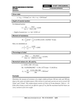 ANALYSIS AND DESIGN OF STRUCTURES
RCC BEAMS
Web: www.amiestudycircle.com     Ph: +91 9412903929       6/24 
AMIE(I) STUDY CIRCLE(REGD.)
A FOCUSSED APPROACH
Solution
Given data
c = cbc = 5 N/mm2
; m = 19; t = st = 230 N/mm2
Depth of neutral section
For balanced section
19 5
0.292
19 5 230
mc x
k
mc t x
  
 
 Depth of neutral axis = n = kd = 0.292 x d
Moment of resistance
2 21 1
. 5 0.903 0.292 0.659
2 2
rM cjk bd x x x bd   N-mm
Here, we calculated j as
0.292
1 1 0.903
3 3
k
j
 
     
 
Percentage of steel
2 2
50 50 19(5)
0.318%
( ) 230(19 5 230)
mc x
p
t mc t x
  
 
Numerical values of n, M, and Ast
n = 0.292 x 300 = 87.6 mm
Mr = 0.659(200)(300)2
= 11.86 x 106
N-mm = 11.86 kN-m
20.318 200 300
. 190.8
100 100
st
bd x x
A p mm  
Example
Determine the moment of resistance of a singly reinforced beam 160 mm wide and 300 mm
deep to the centre of reinforcement, if the stresses in steel and concrete are not to exceed 140
N/mm2
and 5 N/mm2
. The reinforcement consists of 4 bars of 16 mm diameter. Take m = 18.
If the above beam is used over an effective span of 5 m, find the maximum load the beam can
carry, inclusive of its own weight.
 
