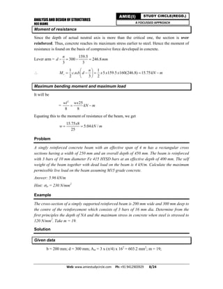 ANALYSIS AND DESIGN OF STRUCTURES
RCC BEAMS
Web: www.amiestudycircle.com     Ph: +91 9412903929       8/24 
AMIE(I) STUDY CIRCLE(REGD.)
A FOCUSSED APPROACH
Moment of resistance
Since the depth of actual neutral axis is more than the critical one, the section is over
reinforced. Thus, concrete reaches its maximum stress earlier to steel. Hence the moment of
resistance is found on the basis of compressive force developed in concrete.
Lever arm =
159.5
300 246.8
3 3
n
d mm   

1 1
. . 5 159.5 160(246.8) 15.75
2 3 2
r
n
M c n b d x x x kN m
 
     
 
Maximum bending moment and maximum load
It will be
=
2
25
8 8
wl wx
kN m 
Equating this to the moment of resistance of the beam, we get
15.75 8
5.04 /
25
x
w kN m 
Problem
A singly reinforced concrete beam with an effective span of 4 m has a rectangular cross
sections having a width of 250 mm and an overall depth of 450 mm. The beam is reinforced
with 3 bars of 10 mm diameter Fe 415 HYSD bars at an effective depth of 400 mm. The self
weight of the beam together with dead load on the beam is 4 kN/m. Calculate the maximum
permissible live load on the beam assuming M15 grade concrete.
Answer: 5.96 kN/m
Hint: st = 230 N/mm2
Example
The cross-section of a simply supported reinforced beam is 200 mm wide and 300 mm deep to
the centre of the reinforcement which consists of 3 bars of 16 mm dia. Determine from the
first principles the depth of NA and the maximum stress in concrete when steel is stressed to
120 N/mm2
. Take m = 19.
Solution
Given data
b = 200 mm; d = 300 mm; Ast = 3 x (/4) x 162
= 603.2 mm2
; m = 19;
 