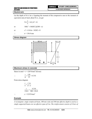 ANALYSIS AND DESIGN OF STRUCTURES
RCC BEAMS
Web: www.amiestudycircle.com     Ph: +91 9412903929       9/24 
AMIE(I) STUDY CIRCLE(REGD.)
A FOCUSSED APPROACH
Neutral axis
Let the depth of N.A. be n. Equating the moment of the compressive area to the moment of
equivalent area of steel, about N.A., we get
. . ( )
2
st
n
b n mA d n 
or 2
100 19(603.2)(300 )n n 
or 2
114.6 34382 0n n  
 n = 136.8 mm
Stress diagram
Maximum stress in concrete
Stress in steel = t = 120 N/mm2
(Given)

120
6.316
19
t
m
 
From stress diagram
/c t m
n d n


6.316
136.8 300 136.8
c


 c = 5.29 N/mm2
Example
A rectangular, singly reinforced beam, 300 mm wide and 500 mm effective depth is used as a
simply supported beam over an effective span of 6 m. The reinforcement consists of 4 bars of
 