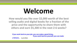 Welcome
How would you like over $2,000 worth of the best
selling audio and digital books for a fraction of the
  price and the opportunity to share them with
  others and earn $5,300 in the next 2-6 weeks?

   If you work hard on your job, you can make a good living...
                                 If you work hard on yourself, you can make
   a fortune… by Jim Rohn
 