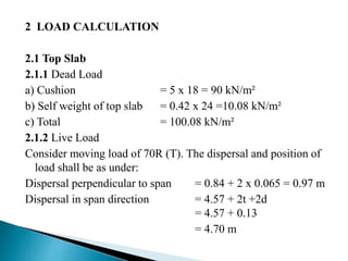 2 LOAD CALCULATION
2.1 Top Slab
2.1.1 Dead Load
a) Cushion = 5 x 18 = 90 kN/m²
b) Self weight of top slab = 0.42 x 24 =10.08 kN/m²
c) Total = 100.08 kN/m²
2.1.2 Live Load
Consider moving load of 70R (T). The dispersal and position of
load shall be as under:
Dispersal perpendicular to span = 0.84 + 2 x 0.065 = 0.97 m
Dispersal in span direction = 4.57 + 2t +2d
= 4.57 + 0.13
= 4.70 m
 