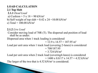 LOAD CALCULATION
2.1 Top Slab
2.1.1 Dead Load
a) Cushion = 5 x 18 = 90 kN/m²
b) Self weight of top slab = 0.42 x 24 =10.08 kN/m²
c) Total = 100.08 kN/m²
2.1.2 Live Load
Consider moving load of 70R (T). The dispersal and position of load
shall be as under:
Dispersed area when 1 track loading is considered
= 12.9 x 14.57 = 187.95 m²
Load per unit area when 1 track load (covering 2-lanes) is considered
= 700/187.95
= 3.724 kN/m²
Load per unit area when 2 track load (covering4-lanes) is considered
= 1400 x 0.8/17 x 14.57 = 4.52 kN/m²
The larger of the two that is 4.52 kN/m² is considered.
 