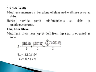 6.3 Side Walls
Maximum moments at junctions of slabs and walls are same as
slabs.
Hence provide same reinforcements as slabs at
junctions/supports.
Check for Shear
Maximum shear near top at deff from top slab is obtained as
under :
RA=112.92 kN
RD=30.51 kN
 