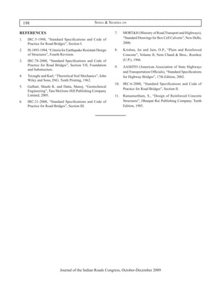 198                                               Sinha & Sharma on

REFERENCES                                                      7.	   MORT&H (Ministry of Road Transport and Highways),
1.	   IRC:5-1998, “Standard Specifications and Code of                “Standard Drawings for Box Cell Culverts”, New Delhi,
      Practice for Road Bridges”, Section I.                          2000.

2.	   IS:1893-1984, “Criteria for Earthquake Resistant Design   8.	   Krishna, Jai and Jain, O.P., “Plain and Reinforced
      of Structures”, Fourth Revision.                                Concrete”, Volume II, Nem Chand & Bros., Roorkee
3.	   IRC:78-2000, “Standard Specifications and Code of               (U.P.), 1966.
      Practice for Road Bridges”, Section VII, Foundation       9.	   AASHTO (American Association of State Highways
      and Substructure.
                                                                      and Transportation Officials), “Standard Specifications
4.	   Terzaghi and Karl, “Theoretical Soil Mechanics”, John           for Highway Bridges”, 17th Edition, 2002.
      Wiley and Sons, ING. Tenth Printing, 1962.
                                                                10.	 IRC:6-2000, “Standard Specifications and Code of
5.	   Gulhati, Shashi K. and Datta, Manoj, “Geotechnical
                                                                     Practice for Road Bridges”, Section II.
      Engineering”, Tata McGraw-Hill Publishing Company
      Limited, 2005.                                            11.	 Ramamurtham, S., “Design of Reinforced Concrete
6.	   IRC:21-2000, “Standard Specifications and Code of              Structures”, Dhanpat Rai Publishing Company, Tenth
      Practice for Road Bridges”, Section III.                       Edition, 1985.




                            Journal of the Indian Roads Congress, October-December 2009
 