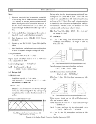 200                                                Sinha & Sharma on

Note :                                                           Taking reduction for simultaneous additional lane
1)	 Since the length of wheel is more than total width           loadings at 20% (refer IRC:6-2000, Clause 208), the
    of box at top that is 3.84 m further dispersal by            load on unit area of bottom slab for two track loading
    “2d” shall not be possible, hence not taken. In case         works out to 20.51 kN/m², if one track without reduction
    where the length of load is less than the width of           is considered restricting area of dispersal the load per
    box but works out more when “2d” is added, the               unit area works out 19.8 kN/m². The dispersed live load
    dispersed length shall be restricted to top width of         on bottom slab can be taken to be 21 kN/m².
    box.
                                                                 2.2.3	 Total Load (DL +LL) = 27.83 + 21 = 48.83 kN/
2)	 As the load of wheel after dispersal does not over                m² Adopt 50 kN/m²
    lap, both wheels need to be taken separately.
                                                                 2.3	 Side Wall
3)	 For dispersal refer IRC:21-2000 Clause
    305.16.3.                                                    2.3.1 Case 1: Box empty, earth pressure with live load
                                                                      surcharge equivalent to 1.2 m height of earth on
4)	 Impact as per IRC:6-2000 Clause 211 shall be                      both sides fills.
    taken.
5)	 This shall be the load when α is zero and live load
    is taken to disperse through wearing coat only.
Load per unit area	
	      = 350/4.7 x 0.97 = 76.77 kN/m²
Impact factor for 70R(T) shall be 25 % as per Clause
211.3 (a) (i) of IRC:6-2000
Load including impact 	 = 95.96 kN/m²                               Fig. 4 Force Diagram for Wall (All dimensions are in m)

2.1.3	     Total Load (D.L.+L.L.)	                               Earth Pressure at base due to live load surcharge	
	          = 12.08 + 95.96 = 108.04 kN/m²                        	       = 1.2 x 18 x 0.5	= 10.8 kN/m²

2.2	 Bottom Slab                                                 Earth Pressure at base due to earth fill	
                                                                 	       = 18 x 3.42 x 0.5 = 30.78 kN/m²
2.2.1 Dead Load
                                                                 2.3.2	Case 2 : Box full, Live load surcharge on side
	     Load from top slab = 12.08 kN/m²                                 fill.
      Load of walls = 2 x 3 x 0.42 x 24/3.84 = 15.75 kN/m²
      Total Load = 27.83 kN/m²
2.2.2 Live Load
	     The Live Load on top of box will disperse through
      walls and when arranged on the carriage way
      (lengthwise of the box) the distribution shall be as
      under :                                                       Fig. 5 Force Diagram for Wall (All dimensions are in m)
                                                                 Water pressure inside and out side will balance each
                                                                 other and hence not taken.
                                                                 Earth Pressure at base due to live load surcharge
                                                                 	       = 10.8 kN/m²
                                                                 Earth Pressure at base due to submerged earth
                                                                 	       = (18-10) x 3.42 x 0.5 = 13.68 kN/m²

          Fig. 3 Dispersal of wheel loads on bottom slab         2.3.3 Case 3 : Box full, no live load surcharge on side
                    (All dimensions are in m)                          fill.
                              Journal of the Indian Roads Congress, October-December 2009
 