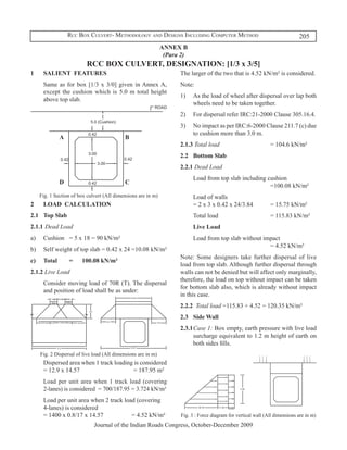 Rcc Box Culvert- Methodology and Designs Including Computer Method                                         205
                                                                ANNEX B
                                                                 (Para 2)
                           RCC BOX CULVERT, DESIGNATION: [1/3 x 3/5]
1	     SALIENT FEATURES                                               The larger of the two that is 4.52 kN/m² is considered.
	      Same as for box [1/3 x 3/0] given in Annex A,                  Note:
       except the cushion which is 5.0 m total height
                                                                      1)	 As the load of wheel after dispersal over lap both
       above top slab.
                                                                          wheels need to be taken together.
                                                                      2)	 For dispersal refer IRC:21-2000 Clause 305.16.4.
                                                                      3)	 No impact as per IRC:6-2000 Clause 211.7 (c) due
                                                                          to cushion more than 3.0 m.
                A                            B
                                                                      2.1.3 Total load 				                      = 104.6 kN/m²
                                                                      2.2	 Bottom Slab
                                                                      2.2.1 Dead Load
                                                                      	     Load from top slab including cushion	
                D                            C
                                                                            						                        =100.08 kN/m²
      Fig. 1 Section of box culvert (All dimensions are in m)         	     Load of walls 	
2	     LOAD CALCULATION                                                     = 2 x 3 x 0.42 x 24/3.84 		          = 15.75 kN/m²
2.1	 Top Slab                                                         	     Total load 				                      = 115.83 kN/m²
2.1.1	 Dead Load                                                      	     Live Load
a)	    Cushion	 = 5 x 18 = 90 kN/m²                                   	     Load from top slab without impact	
                                                                            						                       = 4.52 kN/m²
b)	 Self weight of top slab = 0.42 x 24 =10.08 kN/m²
                                                                      Note: Some designers take further dispersal of live
c)	    Total	       =	   100.08 kN/m²
                                                                      load from top slab. Although further dispersal through
2.1.2 Live Load                                                       walls can not be denied but will affect only marginally,
                                                                      therefore, the load on top without impact can be taken
	      Consider moving load of 70R (T). The dispersal
                                                                      for bottom slab also, which is already without impact
       and position of load shall be as under:
                                                                      in this case.
                                                                      2.2.2 Total load =115.83 + 4.52 = 120.35 kN/m²
                                                                      2.3	 Side Wall
                                                                      2.3.1	Case 1: Box empty, earth pressure with live load
                                                                            surcharge equivalent to 1.2 m height of earth on
                                                                            both sides fills.
      Fig. 2 Dispersal of live load (All dimensions are in m)
	      Dispersed area when 1 track loading is considered
       = 12.9 x 14.57 					               = 187.95 m²
	      Load per unit area when 1 track load (covering
       2-lanes) is considered = 700/187.95 = 3.724 kN/m²
	      Load per unit area when 2 track load (covering
       4-lanes) is considered
       = 1400 x 0.8/17 x 14.57 		         = 4.52 kN/m²                Fig. 3 : Force diagram for vertical wall (All dimensions are in m)
                               Journal of the Indian Roads Congress, October-December 2009
 