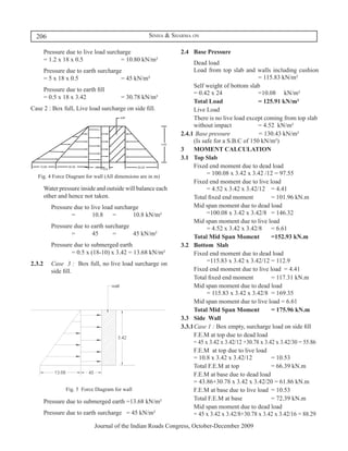 206                                               Sinha & Sharma on

	     Pressure due to live load surcharge	                      2.4	 Base Pressure
      = 1.2 x 18 x 0.5 			           = 10.80 kN/m²
                                                                	     Dead load
	     Pressure due to earth surcharge	                          	     Load from top slab and walls including cushion	
      = 5 x 18 x 0.5 				            = 45 kN/m²                       					                       = 115.83 kN/m²
                                                                	     Self weight of bottom slab
	     Pressure due to earth fill	
                                                                      = 0.42 x 24 			             =10.08	 kN/m²
      = 0.5 x 18 x 3.42 			              = 30.78 kN/m²
                                                                	     Total Load			               = 125.91 kN/m²
Case 2 : Box full, Live load surcharge on side fill.            	     Live Load	
                                                                	     There is no live load except coming from top slab
                                                                      without impact			           = 4.52 kN/m²
                                                                2.4.1	 Base pressure 			          = 130.43 kN/m²
                                                                      (Is safe for a S.B.C of 150 kN/m²)
                                                                3	 MOMENT CALCULATION
                                                                3.1	 Top Slab
                                                                	     Fixed end moment due to dead load	
    Fig. 4 Force Diagram for wall (All dimensions are in m)
                                                                      	     = 100.08 x 3.42 x 3.42 /12 = 97.55
                                                                	     Fixed end moment due to live load	
	     Water pressure inside and outside will balance each             	     = 4.52 x 3.42 x 3.42/12 	 = 4.41
      other and hence not taken.                                	     Total fixed end moment 		         = 101.96 kN.m
	 Pressure due to live load surcharge	                          	     Mid span moment due to dead load	
		        =	       10.8	 =	        10.8 kN/m²                         	     =100.08 x 3.42 x 3.42/8	 = 146.32
                                                                	     Mid span moment due to live load	
	 Pressure due to earth surcharge	                                    	     = 4.52 x 3.42 x 3.42/8 	 = 6.61
		        =	      45	      =	      45 kN/m²
                                                                	     Total Mid Span Moment	            =152.93 kN.m
	 Pressure due to submerged earth	                              3.2	 Bottom Slab
		        = 0.5 x (18-10) x 3.42 = 13.68 kN/m²                  	     Fixed end moment due to dead load	
2.3.2	    Case 3 : Box full, no live load surcharge on                	     =115.83 x 3.42 x 3.42/12	= 112.9
	         side fill.                                            	     Fixed end moment due to live load	 = 4.41
                                                                	     Total fixed end moment 		         = 117.31 kN.m
                                                                	     Mid span moment due to dead load	
                                                                      	     = 115.83 x 3.42 x 3.42/8	 = 169.35
                                                                	     Mid span moment due to live load = 6.61
                                                                	     Total Mid Span Moment 	 = 175.96 kN.m
                                                                3.3	 Side Wall
                                                                3.3.1	Case 1 : Box empty, surcharge load on side fill
                                                                   	 F.E.M at top due to dead load
                                                                      = 45 x 3.42 x 3.42/12 +30.78 x 3.42 x 3.42/30 = 55.86
                                                                	     F.E.M at top due to live load
                                                                      = 10.8 x 3.42 x 3.42/12 		        = 10.53
                                                                	     Total F.E.M at top 			            = 66.39 kN.m
                                                                	     F.E.M at base due to dead load
                                                                      = 43.86+30.78 x 3.42 x 3.42/20 = 61.86 kN.m
                Fig. 5 Force Diagram for wall                   	     F.E.M at base due to live load	 = 10.53
	     Pressure due to submerged earth =13.68 kN/m²              	     Total F.E.M at base 			           = 72.39 kN.m
                                                                	     Mid span moment due to dead load
	     Pressure due to earth surcharge = 45 kN/m²                      = 45 x 3.42 x 3.42/8+30.78 x 3.42 x 3.42/16 = 88.29
                             Journal of the Indian Roads Congress, October-December 2009
 