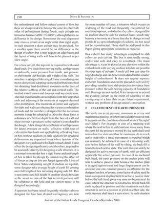 190                                              Sinha & Sharma on

the embankment and follow natural course of flow but          for more number of lanes, a situation which occurs on
these are also provided to balance the water level on both    widening of the road and frequently encountered for
sides of embankment during floods, such culverts are          road development, and whether the culvert designed for
termed as balancers (IRC:78-2000³), although there is no      no cushion shall be safe for cushion loads which may
difference in the design. Sometimes the road alignment        become a necessity at a future date due to change in road
may cross a stream at an angle other than right angle,        profile. If so, up to what height of cushion, the box need
in such situation a skew culvert may be provided. For         not be reconstructed. These shall be addressed in this
a smaller span there would be no difference in the            Paper giving appropriate solutions as required.
design of culvert but it may require an edge beam and         Box culvert has many advantages compared to slab
the layout of wing walls will have to be planned as per       culvert or arch culvert. The box is structurally strong,
skew angle.                                                   stable and safe and easy to construct. The main
For a box culvert, the top slab is required to withstand      advantage is, it can be placed at any elevation within the
dead loads, live loads from moving traffic, earth pressure    embankment with varying cushion which is not possible
on sidewalls, water pressure from inside, and pressure        for other type of culverts. A multi cell box can cater for
on the bottom slab besides self weight of the slab. The       large discharge and can be accommodated within smaller
structure is designed like a rigid frame considering one      height of embankment. It does not require separate
meter element and adopting moment distribution method         elaborate foundation and can be placed on soft soil by
for obtaining final distributed moments on the basis of       providing suitable base slab projection to reduce base
the relative stiffness of the slab and vertical walls. The    pressure within the safe bearing capacity of foundation
method is well known and does not need any elucidation.       soil. Bearings are not needed. It is convenient to extend
The mid span moments are computed with free supported         the existing culvert in the event of widening of the
ends and adjusting it for moments at support obtained         carriageway at a later date as per future requirement,
after distribution. The moments at center and supports        without any problem of design and/or construction.
for slabs and walls are obtained for various combination      2	   CO-EFFICIENT OF EARTH PRESSURE
of loads and the member is designed for the maximum
moment it may be subjected to. Also the shear force at        The earth can exert pressure, minimum as active and
a distance of effective depth from the face of wall and       maximum as passive, or in between called pressure at rest.
shear stresses it produces in the section is considered in    It depends on the condition obtained at site (Terzaghi4
the design. A few things like coefficient of earth pressure   and Gulati5). For example in case of a retaining wall
                                                              where the wall is free to yield and can move away from
for lateral pressure on walls, effective width (run of
                                                              the earth fill the pressure exerted by the earth shall tend
culvert) for live loads and applicability of braking force
                                                              to reach active state and thus be minimum. As to reach
on box without cushion (or little cushion) for structural
                                                              active state only a small movement is required which
deformation are important items where opinion of the
                                                              can normally be achieved in case of a retaining wall,
designers vary and need to be dealt in much detail. These
                                                              also before failure of the wall by tilting, the back fill is
affect the design significantly and therefore, required to
                                                              bound to reach active state. The wall thus can safely be
be assessed correctly for designing a safe structure. It is
                                                              designed for active pressure of earth, with co-efficient
customary to consider box a rigid frame and unit length
                                                              applicable for active pressure. In case of an anchored
of box is taken for design by considering the effect of
                                                              bulk head, the earth pressure on the anchor plate will
all forces acting on this unit length (generally 1.0 m of
                                                              tend to achieve passive state because the anchor plate
box). While calculating weight of cushion on top slab,        is dragged against earth and large displacement can be
some designer take average height of earth fill coming        allowed, one can consider passive co-efficient for the
over full length of box including sloping side fill. This     design of anchor, of course, some factor of safety need be
is not correct and full height of cushion should be taken     taken as required displacement to achieve passive state
at the worst section of the box (central portion) will        before the bulk head gives way may not be practical. In
be subjected to this load and the section needs to be         cases where the structure is constructed before back fill
designed accordingly.                                         earth is placed in position and the situation is such that
A question has been raised frequently whether culverts        structure is not in a position to yield on either side, the
designed for four lane divided carriageway are safe           earth pressure shall reach a state at rest. In such situation

                           Journal of the Indian Roads Congress, October-December 2009
 