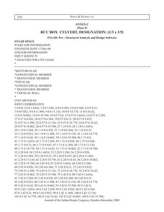 210                                        Sinha & Sharma on

                                                 ANNEX C
                                                  (Para 9)
                     RCC BOX CULVERT, DESIGNATION: [1/3 x 3/5]
                     STAAD. Pro : Structural Analysis and Design Software
STAAD SPACE
START JOB INFORMATION
ENGINEER DATE 17-Dec-08
END JOB INFORMATION
INPUT WIDTH 79
* ANALYSIS FOR LIVE LOAD
*

*BOTTOM SLAB
*LONGITUDINAL MEMBER
* TRANSVERSE MEMBER
*TOP SLAB
*LONGITUDINAL MEMBER
* TRANSVERSE MEMBER
* VERTICAL WALL
*
UNIT METER kN
JOINT COORDINATES
1 0 0 0; 2 0 0 1.6416; 3 0 0 3.284; 4 0 0 4.926; 5 0 0 6.568; 6 0 0 8.21;
7 0 0 9.852; 8 0 0 11.494; 9 0 0 13.136; 10 0 0 14.778; 11 0 0 16.42;
12 0 0 18.062; 13 0 0 19.704; 14 0.57 0 0; 15 0.57 0 1.6416; 16 0.57 0 3.284;
17 0.57 0 4.926; 18 0.57 0 6.568; 19 0.57 0 8.21; 20 0.57 0 9.852;
21 0.57 0 11.494; 22 0.57 0 13.136; 23 0.57 0 14.778; 24 0.57 0 16.42;
25 0.57 0 18.062; 26 0.57 0 19.704; 27 1.14 0 0; 28 1.14 0 1.6416;
29 1.14 0 3.284; 30 1.14 0 4.926; 31 1.14 0 6.568; 32 1.14 0 8.21;
33 1.14 0 9.852; 34 1.14 0 11.494; 35 1.14 0 13.136; 36 1.14 0 14.778;
37 1.14 0 16.42; 38 1.14 0 18.062; 39 1.14 0 19.704; 40 1.71 0 0;
41 1.71 0 1.6416; 42 1.71 0 3.284; 43 1.71 0 4.926; 44 1.71 0 6.568;
45 1.71 0 8.21; 46 1.71 0 9.852; 47 1.71 0 11.494; 48 1.71 0 13.136;
49 1.71 0 14.778; 50 1.71 0 16.42; 51 1.71 0 18.062; 52 1.71 0 19.704;
53 2.28 0 0; 54 2.28 0 1.6416; 55 2.28 0 3.284; 56 2.28 0 4.926;
57 2.28 0 6.568; 58 2.28 0 8.21; 59 2.28 0 9.852; 60 2.28 0 11.494;
61 2.28 0 13.136; 62 2.28 0 14.778; 63 2.28 0 16.42; 64 2.28 0 18.062;
65 2.28 0 19.704; 66 2.85 0 0; 67 2.85 0 1.6416; 68 2.85 0 3.284;
69 2.85 0 4.926; 70 2.85 0 6.568; 71 2.85 0 8.21; 72 2.85 0 9.852;
73 2.85 0 11.494; 74 2.85 0 13.136; 75 2.85 0 14.778; 76 2.85 0 16.42;
77 2.85 0 18.062; 78 2.85 0 19.704; 79 3.42 0 0; 80 3.42 0 1.6416;
81 3.42 0 3.284; 82 3.42 0 4.926; 83 3.42 0 6.568; 84 3.42 0 8.21;
85 3.42 0 9.852; 86 3.42 0 11.494; 87 3.42 0 13.136; 88 3.42 0 14.778;
89 3.42 0 16.42; 90 3.42 0 18.062; 91 3.42 0 19.704; 92 0 3.42 0;
93 0 3.42 1.6416; 94 0 3.42 3.284; 95 0 3.42 4.926; 96 0 3.42 6.568;
97 0 3.42 8.21; 98 0 3.42 9.852; 99 0 3.42 11.494; 100 0 3.42 13.136;
101 0 3.42 14.778; 102 0 3.42 16.42; 103 0 3.42 18.062; 104 0 3.42 19.704;
                           Journal of the Indian Roads Congress, October-December 2009
 