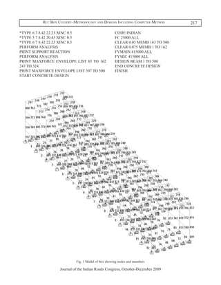 Rcc Box Culvert- Methodology and Designs Including Computer Method      217

*TYPE 6 7 8.42 22.23 XINC 0.5                        CODE INDIAN
*TYPE 5 7 8.42 20.43 XINC 0.5                        FC 25000 ALL
*TYPE 6 7 8.42 22.23 XINC 0.5                        CLEAR 0.05 MEMB 163 TO 500
PERFORM ANALYSIS                                     CLEAR 0.075 MEMB 1 TO 162
PRINT SUPPORT REACTION                               FYMAIN 415000 ALL
PERFORM ANALYSIS                                     FYSEC 415000 ALL
PRINT MAXFORCE ENVELOPE LIST 85 TO 162               DESIGN BEAM 1 TO 500
247 TO 324                                           END CONCRETE DESIGN
PRINT MAXFORCE ENVELOPE LIST 397 TO 500              FINISH
START CONCRETE DESIGN




                            Fig. 1 Model of box showing nodes and members

                   Journal of the Indian Roads Congress, October-December 2009
 